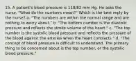 15. A patient's blood pressure is 118/82 mm Hg. He asks the nurse, "What do the numbers mean?" Which is the best reply by the nurse? a. "The numbers are within the normal range and are nothing to worry about." b. "The bottom number is the diastolic pressure and reflects the stroke volume of the heart." c. "The top number is the systolic blood pressure and reflects the pressure of the blood against the arteries when the heart contracts." d. "The concept of blood pressure is difficult to understand. The primary thing to be concerned about is the top number, or the systolic blood pressure."