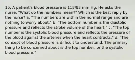 15. A patient's blood pressure is 118/82 mm Hg. He asks the nurse, "What do the numbers mean?" Which is the best reply by the nurse? a. "The numbers are within the normal range and are nothing to worry about." b. "The bottom number is the diastolic pressure and reflects the stroke volume of the heart." c. "The top number is the systolic blood pressure and reflects the pressure of the blood against the arteries when the heart contracts." d. "The concept of blood pressure is difficult to understand. The primary thing to be concerned about is the top number, or the systolic blood pressure."