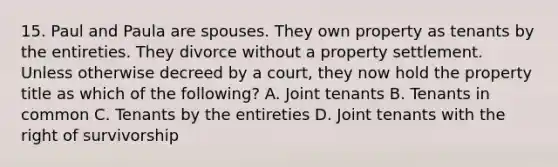 15. Paul and Paula are spouses. They own property as tenants by the entireties. They divorce without a property settlement. Unless otherwise decreed by a court, they now hold the property title as which of the following? A. Joint tenants B. Tenants in common C. Tenants by the entireties D. Joint tenants with the right of survivorship