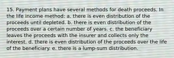 15. Payment plans have several methods for death proceeds. In the life income method: a. there is even distribution of the proceeds until depleted. b. there is even distribution of the proceeds over a certain number of years. c. the beneficiary leaves the proceeds with the insurer and collects only the interest. d. there is even distribution of the proceeds over the life of the beneficiary. e. there is a lump-sum distribution.