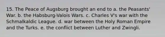 15. The Peace of Augsburg brought an end to a. the Peasants' War. b. the Habsburg-Valois Wars. c. Charles V's war with the Schmalkaldic League. d. war between the Holy Roman Empire and the Turks. e. the conflict between Luther and Zwingli.