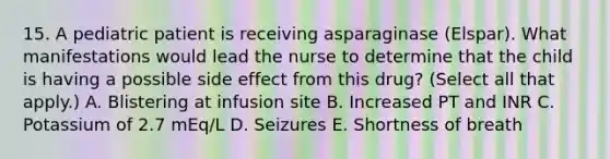 15. A pediatric patient is receiving asparaginase (Elspar). What manifestations would lead the nurse to determine that the child is having a possible side effect from this drug? (Select all that apply.) A. Blistering at infusion site B. Increased PT and INR C. Potassium of 2.7 mEq/L D. Seizures E. Shortness of breath