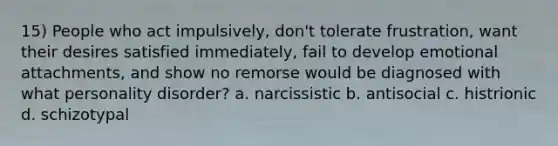 15) People who act impulsively, don't tolerate frustration, want their desires satisfied immediately, fail to develop emotional attachments, and show no remorse would be diagnosed with what personality disorder? a. narcissistic b. antisocial c. histrionic d. schizotypal