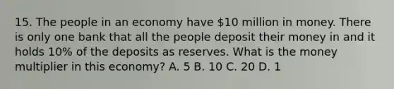 15. The people in an economy have 10 million in money. There is only one bank that all the people deposit their money in and it holds 10% of the deposits as reserves. What is the money multiplier in this economy? A. 5 B. 10 C. 20 D. 1