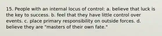 15. People with an internal locus of control: a. believe that luck is the key to success. b. feel that they have little control over events. c. place primary responsibility on outside forces. d. believe they are "masters of their own fate."