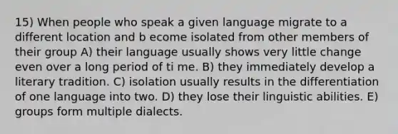 15) When people who speak a given language migrate to a different location and b ecome isolated from other members of their group A) their language usually shows very little change even over a long period of ti me. B) they immediately develop a literary tradition. C) isolation usually results in the differentiation of one language into two. D) they lose their linguistic abilities. E) groups form multiple dialects.