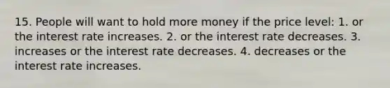 15. People will want to hold more money if the price level: 1. or the interest rate increases. 2. or the interest rate decreases. 3. increases or the interest rate decreases. 4. decreases or the interest rate increases.