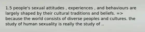 1.5 people's sexual attitudes , experiences , and behaviours are largely shaped by their cultural traditions and beliefs. => because the world consists of diverse peoples and cultures. the study of human sexuality is really the study of ..