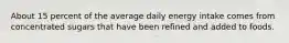 About 15 percent of the average daily energy intake comes from concentrated sugars that have been refined and added to foods.
