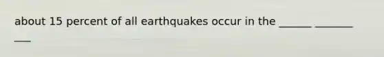 about 15 percent of all earthquakes occur in the ______ _______ ___