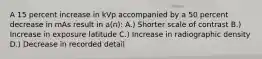 A 15 percent increase in kVp accompanied by a 50 percent decrease in mAs result in a(n): A.) Shorter scale of contrast B.) Increase in exposure latitude C.) Increase in radiographic density D.) Decrease in recorded detail