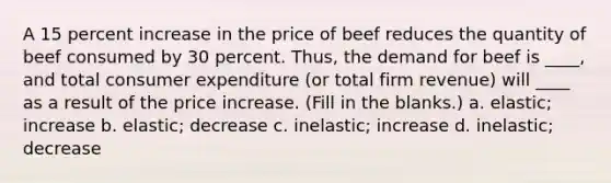 A 15 percent increase in the price of beef reduces the quantity of beef consumed by 30 percent. Thus, the demand for beef is ____, and total consumer expenditure (or total firm revenue) will ____ as a result of the price increase. (Fill in the blanks.) a. elastic; increase b. elastic; decrease c. inelastic; increase d. inelastic; decrease