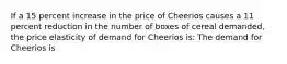 If a 15 percent increase in the price of Cheerios causes a 11 percent reduction in the number of boxes of cereal​ demanded, the price elasticity of demand for Cheerios is: The demand for Cheerios is