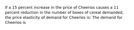 If a 15 percent increase in the price of Cheerios causes a 11 percent reduction in the number of boxes of cereal​ demanded, the price elasticity of demand for Cheerios is: The demand for Cheerios is