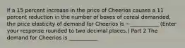 If a 15 percent increase in the price of Cheerios causes a 11 percent reduction in the number of boxes of cereal​ demanded, the price elasticity of demand for Cheerios is −___________ ​(Enter your response rounded to two decimal​ places.) Part 2 The demand for Cheerios is ___________