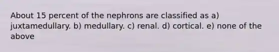 About 15 percent of the nephrons are classified as a) juxtamedullary. b) medullary. c) renal. d) cortical. e) none of the above