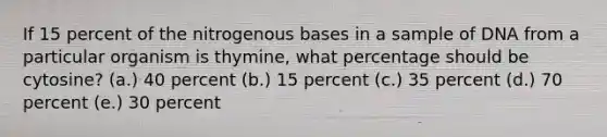 If 15 percent of the nitrogenous bases in a sample of DNA from a particular organism is thymine, what percentage should be cytosine? (a.) 40 percent (b.) 15 percent (c.) 35 percent (d.) 70 percent (e.) 30 percent