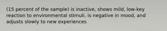 (15 percent of the sample) is inactive, shows mild, low-key reaction to environmental stimuli, is negative in mood, and adjusts slowly to new experiences