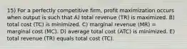 15) For a perfectly competitive firm, profit maximization occurs when output is such that A) total revenue (TR) is maximized. B) total cost (TC) is minimized. C) marginal revenue (MR) = marginal cost (MC). D) average total cost (ATC) is minimized. E) total revenue (TR) equals total cost (TC).