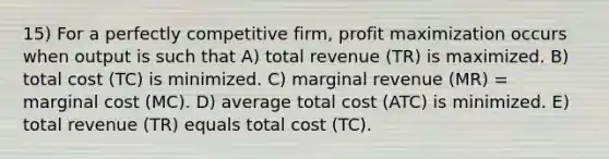 15) For a perfectly competitive firm, <a href='https://www.questionai.com/knowledge/kI8oyZMVJk-profit-maximization' class='anchor-knowledge'>profit maximization</a> occurs when output is such that A) total revenue (TR) is maximized. B) total cost (TC) is minimized. C) marginal revenue (MR) = marginal cost (MC). D) average total cost (ATC) is minimized. E) total revenue (TR) equals total cost (TC).