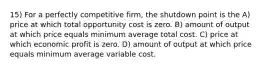 15) For a perfectly competitive firm, the shutdown point is the A) price at which total opportunity cost is zero. B) amount of output at which price equals minimum average total cost. C) price at which economic profit is zero. D) amount of output at which price equals minimum average variable cost.