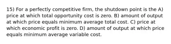 15) For a perfectly competitive firm, the shutdown point is the A) price at which total opportunity cost is zero. B) amount of output at which price equals minimum average total cost. C) price at which economic profit is zero. D) amount of output at which price equals minimum average variable cost.