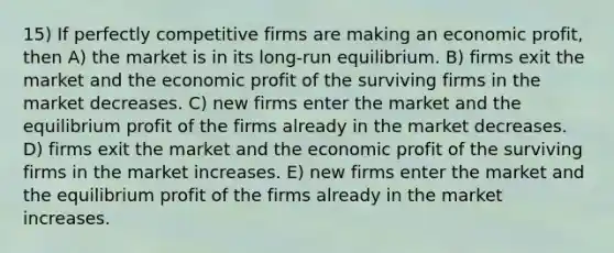 15) If perfectly competitive firms are making an economic profit, then A) the market is in its long-run equilibrium. B) firms exit the market and the economic profit of the surviving firms in the market decreases. C) new firms enter the market and the equilibrium profit of the firms already in the market decreases. D) firms exit the market and the economic profit of the surviving firms in the market increases. E) new firms enter the market and the equilibrium profit of the firms already in the market increases.