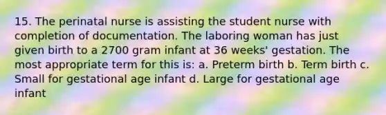 15. The perinatal nurse is assisting the student nurse with completion of documentation. The laboring woman has just given birth to a 2700 gram infant at 36 weeks' gestation. The most appropriate term for this is: a. Preterm birth b. Term birth c. Small for gestational age infant d. Large for gestational age infant