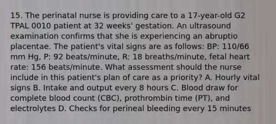 15. The perinatal nurse is providing care to a 17-year-old G2 TPAL 0010 patient at 32 weeks' gestation. An ultrasound examination confirms that she is experiencing an abruptio placentae. The patient's vital signs are as follows: BP: 110/66 mm Hg, P: 92 beats/minute, R: 18 breaths/minute, fetal heart rate: 156 beats/minute. What assessment should the nurse include in this patient's plan of care as a priority? A. Hourly vital signs B. Intake and output every 8 hours C. Blood draw for complete blood count (CBC), prothrombin time (PT), and electrolytes D. Checks for perineal bleeding every 15 minutes