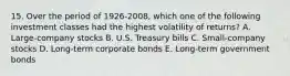 15. Over the period of 1926-2008, which one of the following investment classes had the highest volatility of returns? A. Large-company stocks B. U.S. Treasury bills C. Small-company stocks D. Long-term corporate bonds E. Long-term government bonds