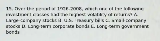 15. Over the period of 1926-2008, which one of the following investment classes had the highest volatility of returns? A. Large-company stocks B. U.S. Treasury bills C. Small-company stocks D. Long-term corporate bonds E. Long-term government bonds