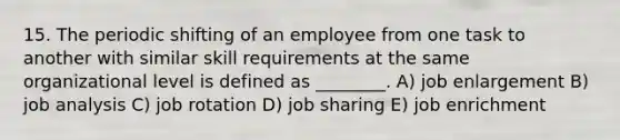 15. The periodic shifting of an employee from one task to another with similar skill requirements at the same organizational level is defined as ________. A) job enlargement B) job analysis C) job rotation D) job sharing E) job enrichment