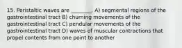 15. Peristaltic waves are ________. A) segmental regions of the gastrointestinal tract B) churning movements of the gastrointestinal tract C) pendular movements of the gastrointestinal tract D) waves of muscular contractions that propel contents from one point to another