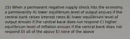 15) When a permanent negative supply shock hits the economy, a permanently A) lower equilibrium level of output ensues if the central bank raises interest rates B) lower equilibrium level of output ensues if the central bank does not respond C) higher equilibrium level of inflation ensues if the central bank does not respond D) all of the above E) none of the above