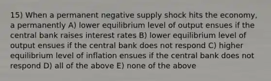 15) When a permanent negative supply shock hits the economy, a permanently A) lower equilibrium level of output ensues if the central bank raises interest rates B) lower equilibrium level of output ensues if the central bank does not respond C) higher equilibrium level of inflation ensues if the central bank does not respond D) all of the above E) none of the above