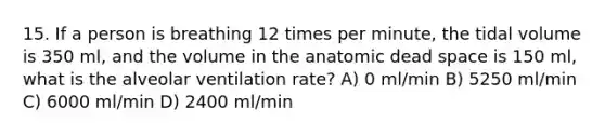 15. If a person is breathing 12 times per minute, the tidal volume is 350 ml, and the volume in the anatomic dead space is 150 ml, what is the alveolar ventilation rate? A) 0 ml/min B) 5250 ml/min C) 6000 ml/min D) 2400 ml/min