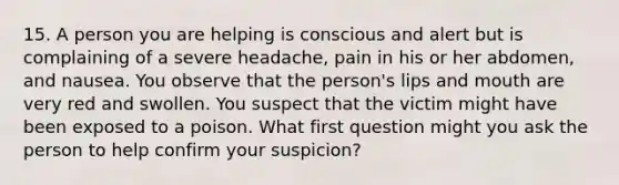 15. A person you are helping is conscious and alert but is complaining of a severe headache, pain in his or her abdomen, and nausea. You observe that the person's lips and mouth are very red and swollen. You suspect that the victim might have been exposed to a poison. What first question might you ask the person to help confirm your suspicion?