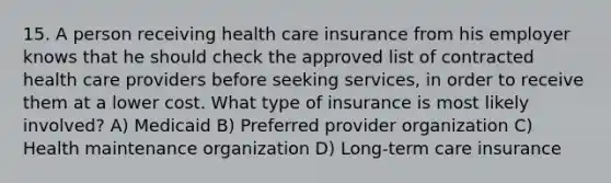 15. A person receiving health care insurance from his employer knows that he should check the approved list of contracted health care providers before seeking services, in order to receive them at a lower cost. What type of insurance is most likely involved? A) Medicaid B) Preferred provider organization C) Health maintenance organization D) Long-term care insurance