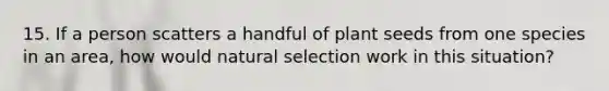 15. If a person scatters a handful of plant seeds from one species in an area, how would natural selection work in this situation?