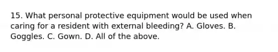 15. What personal protective equipment would be used when caring for a resident with external bleeding? A. Gloves. B. Goggles. C. Gown. D. All of the above.