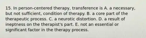 15. In person-centered therapy, transference is A. a necessary, but not sufficient, condition of therapy. B. a core part of the therapeutic process. C. a neurotic distortion. D. a result of ineptness on the therapist's part. E. not an essential or significant factor in the therapy process.