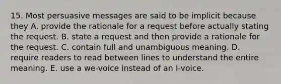 15. Most persuasive messages are said to be implicit because they A. provide the rationale for a request before actually stating the request. B. state a request and then provide a rationale for the request. C. contain full and unambiguous meaning. D. require readers to read between lines to understand the entire meaning. E. use a we-voice instead of an I-voice.