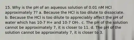 15. Why is the pH of an aqueous solution of 0.01 nM HCl approximately 7? a. Because the HCl is too dilute to dissociate. b. Because the HCl is too dilute to appreciably affect the pH of water which has 10-7 H+ and 10-7 OH-. c. The pH of the solution cannot be approximately 7, it is closer to 11. d. The pH of the solution cannot be approximately 7, it is closer to 3.