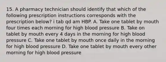 15. A pharmacy technician should identify that which of the following prescription instructions corresponds with the prescription below? i tab qd am HBP. A. Take one tablet by mouth four times each morning for high blood pressure B. Take on tablet by mouth every 4 days in the morning for high blood pressure C. Take one tablet by mouth once daily in the morning for high blood pressure D. Take one tablet by mouth every other morning for high blood pressure