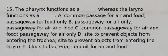 15. The pharynx functions as a ______, whereas the larynx functions as a ______. A. common passage for air and food; passageway for food only B. passageway for air only; passageway for air and food C. common passageway for air and food; passageway for air only D. site to prevent objects from entering the trachea; site to prevent objects from entering the larynx E. block to bacteria; conduit for air and food