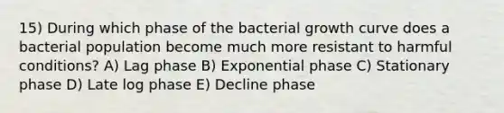 15) During which phase of the bacterial growth curve does a bacterial population become much more resistant to harmful conditions? A) Lag phase B) Exponential phase C) Stationary phase D) Late log phase E) Decline phase