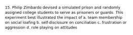 15. Philip Zimbardo devised a simulated prison and randomly assigned college students to serve as prisoners or guards. This experiment best illustrated the impact of a. team membership on social loafing b. self-disclosure on conciliation c. frustration or aggression d. role playing on attitudes