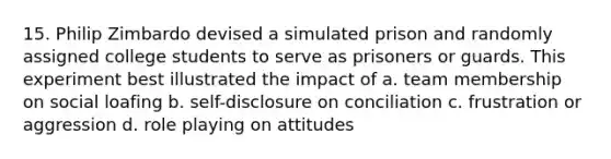 15. Philip Zimbardo devised a simulated prison and randomly assigned college students to serve as prisoners or guards. This experiment best illustrated the impact of a. team membership on social loafing b. self-disclosure on conciliation c. frustration or aggression d. role playing on attitudes