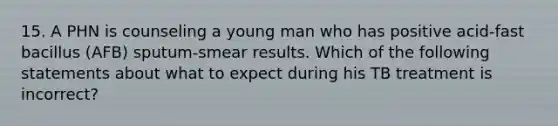 15. A PHN is counseling a young man who has positive acid-fast bacillus (AFB) sputum-smear results. Which of the following statements about what to expect during his TB treatment is incorrect?