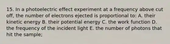 15. In a photoelectric effect experiment at a frequency above cut off, the number of electrons ejected is proportional to: A. their kinetic energy B. their potential energy C. the work function D. the frequency of the incident light E. the number of photons that hit the sample;